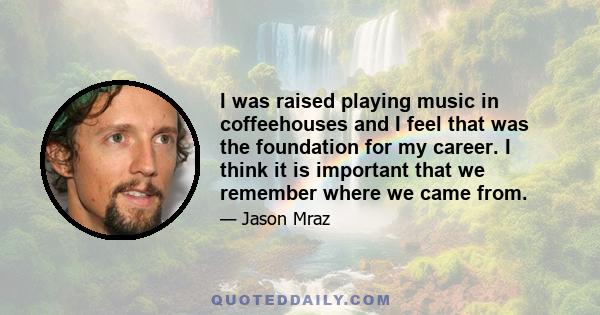 I was raised playing music in coffeehouses and I feel that was the foundation for my career. I think it is important that we remember where we came from.