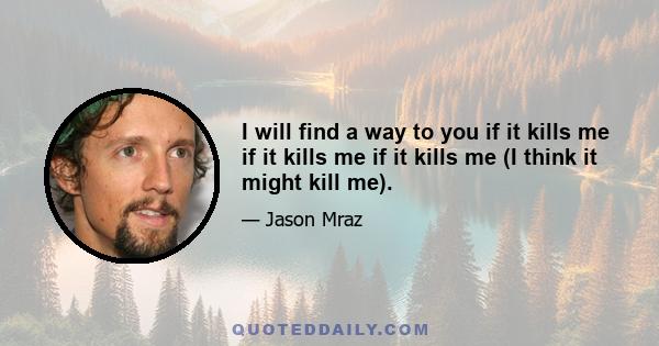 I will find a way to you if it kills me if it kills me if it kills me (I think it might kill me).