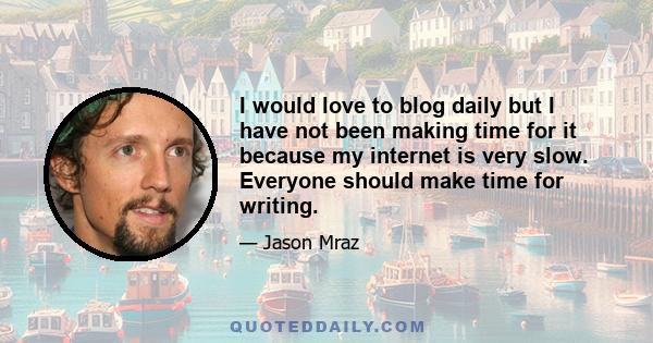 I would love to blog daily but I have not been making time for it because my internet is very slow. Everyone should make time for writing.