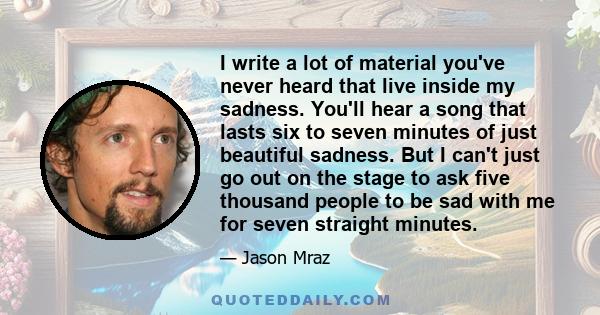 I write a lot of material you've never heard that live inside my sadness. You'll hear a song that lasts six to seven minutes of just beautiful sadness. But I can't just go out on the stage to ask five thousand people to 