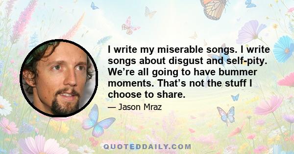 I write my miserable songs. I write songs about disgust and self-pity. We’re all going to have bummer moments. That’s not the stuff I choose to share.