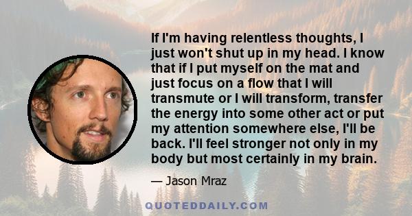 If I'm having relentless thoughts, I just won't shut up in my head. I know that if I put myself on the mat and just focus on a flow that I will transmute or I will transform, transfer the energy into some other act or