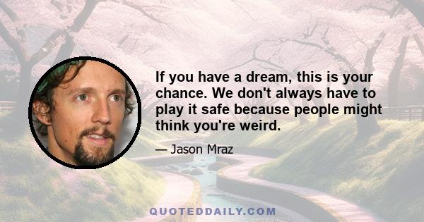 If you have a dream, this is your chance. We don't always have to play it safe because people might think you're weird.