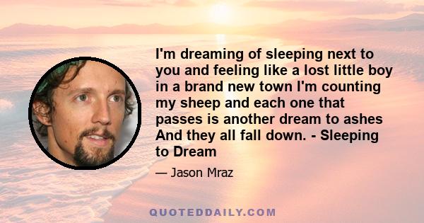 I'm dreaming of sleeping next to you and feeling like a lost little boy in a brand new town I'm counting my sheep and each one that passes is another dream to ashes And they all fall down. - Sleeping to Dream