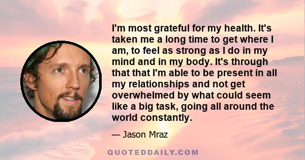 I'm most grateful for my health. It's taken me a long time to get where I am, to feel as strong as I do in my mind and in my body. It's through that that I'm able to be present in all my relationships and not get