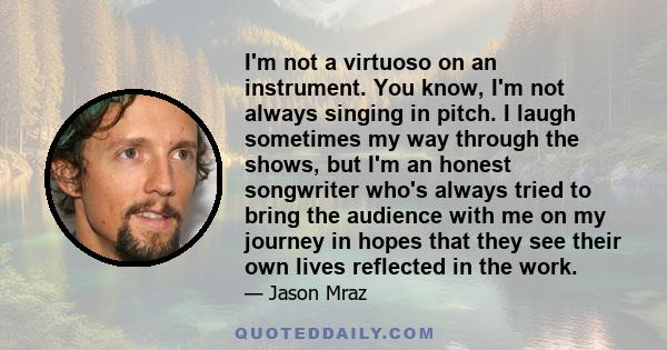 I'm not a virtuoso on an instrument. You know, I'm not always singing in pitch. I laugh sometimes my way through the shows, but I'm an honest songwriter who's always tried to bring the audience with me on my journey in