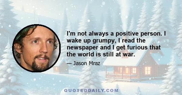 I'm not always a positive person. I wake up grumpy, I read the newspaper and I get furious that the world is still at war.