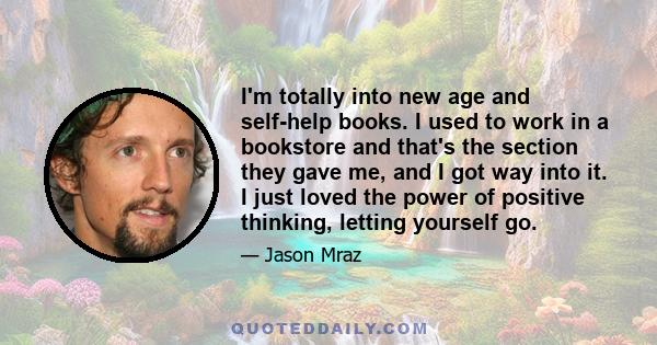 I'm totally into new age and self-help books. I used to work in a bookstore and that's the section they gave me, and I got way into it. I just loved the power of positive thinking, letting yourself go.