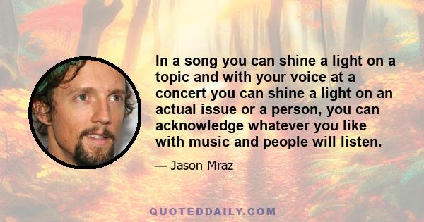 In a song you can shine a light on a topic and with your voice at a concert you can shine a light on an actual issue or a person, you can acknowledge whatever you like with music and people will listen.