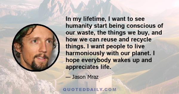 In my lifetime, I want to see humanity start being conscious of our waste, the things we buy, and how we can reuse and recycle things. I want people to live harmoniously with our planet. I hope everybody wakes up and