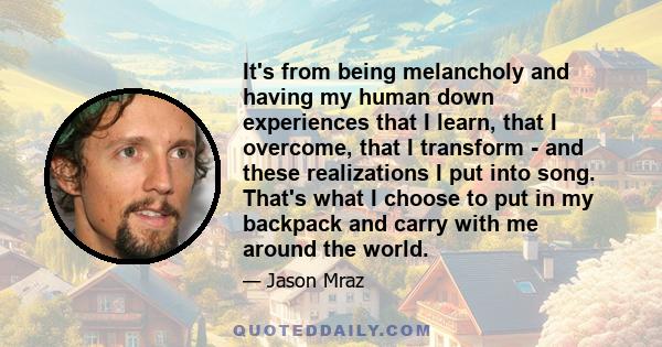 It's from being melancholy and having my human down experiences that I learn, that I overcome, that I transform - and these realizations I put into song. That's what I choose to put in my backpack and carry with me