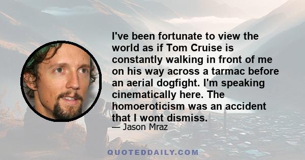 I've been fortunate to view the world as if Tom Cruise is constantly walking in front of me on his way across a tarmac before an aerial dogfight. I'm speaking cinematically here. The homoeroticism was an accident that I 