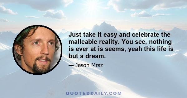 Just take it easy and celebrate the malleable reality. You see, nothing is ever at is seems, yeah this life is but a dream.