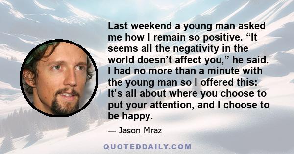 Last weekend a young man asked me how I remain so positive. “It seems all the negativity in the world doesn’t affect you,” he said. I had no more than a minute with the young man so I offered this: It’s all about where