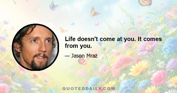 Life doesn't come at you. It comes from you.