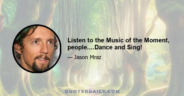 Listen to the Music of the Moment, people....Dance and Sing!