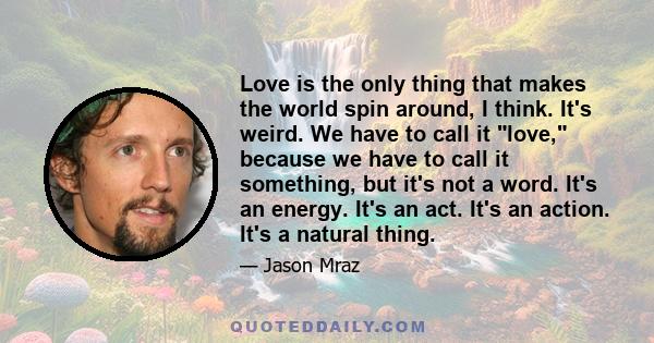 Love is the only thing that makes the world spin around, I think. It's weird. We have to call it love, because we have to call it something, but it's not a word. It's an energy. It's an act. It's an action. It's a