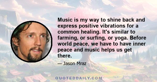 Music is my way to shine back and express positive vibrations for a common healing. It's similar to farming, or surfing, or yoga. Before world peace, we have to have inner peace and music helps us get there.