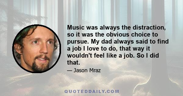 Music was always the distraction, so it was the obvious choice to pursue. My dad always said to find a job I love to do, that way it wouldn't feel like a job. So I did that.