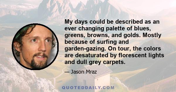 My days could be described as an ever changing palette of blues, greens, browns, and golds. Mostly because of surfing and garden-gazing. On tour, the colors are desaturated by florescent lights and dull grey carpets.