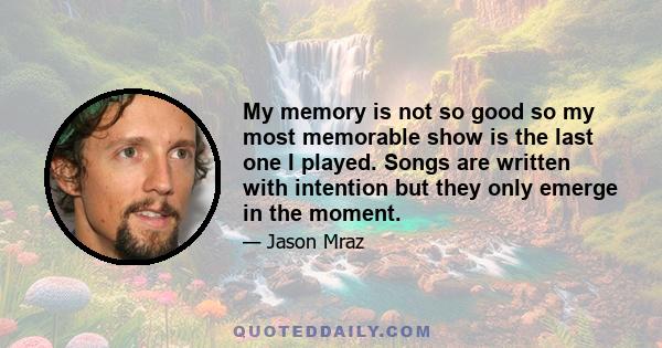 My memory is not so good so my most memorable show is the last one I played. Songs are written with intention but they only emerge in the moment.