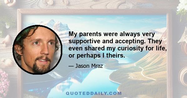 My parents were always very supportive and accepting. They even shared my curiosity for life, or perhaps I theirs.