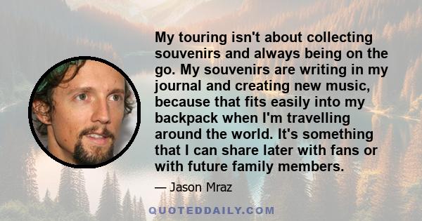 My touring isn't about collecting souvenirs and always being on the go. My souvenirs are writing in my journal and creating new music, because that fits easily into my backpack when I'm travelling around the world. It's 