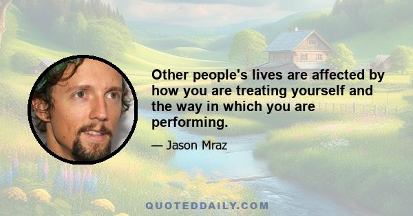 Other people's lives are affected by how you are treating yourself and the way in which you are performing.