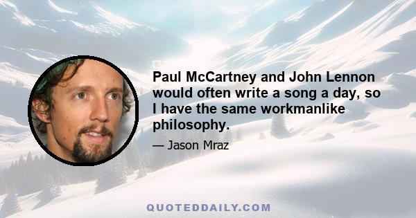 Paul McCartney and John Lennon would often write a song a day, so I have the same workmanlike philosophy.