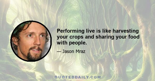 Performing live is like harvesting your crops and sharing your food with people.