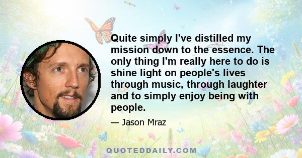 Quite simply I've distilled my mission down to the essence. The only thing I'm really here to do is shine light on people's lives through music, through laughter and to simply enjoy being with people.