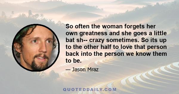 So often the woman forgets her own greatness and she goes a little bat sh-- crazy sometimes. So its up to the other half to love that person back into the person we know them to be.