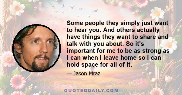 Some people they simply just want to hear you. And others actually have things they want to share and talk with you about. So it's important for me to be as strong as I can when I leave home so I can hold space for all