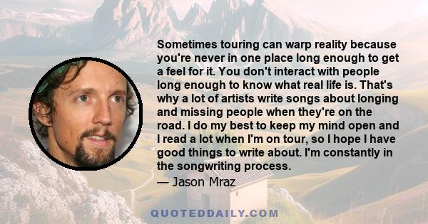 Sometimes touring can warp reality because you're never in one place long enough to get a feel for it. You don't interact with people long enough to know what real life is. That's why a lot of artists write songs about