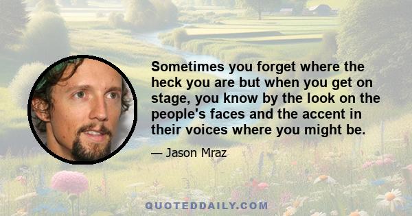 Sometimes you forget where the heck you are but when you get on stage, you know by the look on the people's faces and the accent in their voices where you might be.