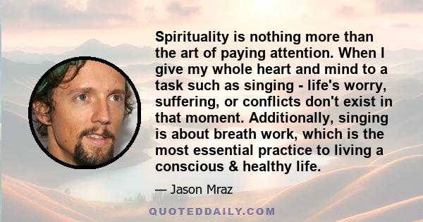 Spirituality is nothing more than the art of paying attention. When I give my whole heart and mind to a task such as singing - life's worry, suffering, or conflicts don't exist in that moment. Additionally, singing is