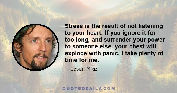 Stress is the result of not listening to your heart. If you ignore it for too long, and surrender your power to someone else, your chest will explode with panic. I take plenty of time for me.