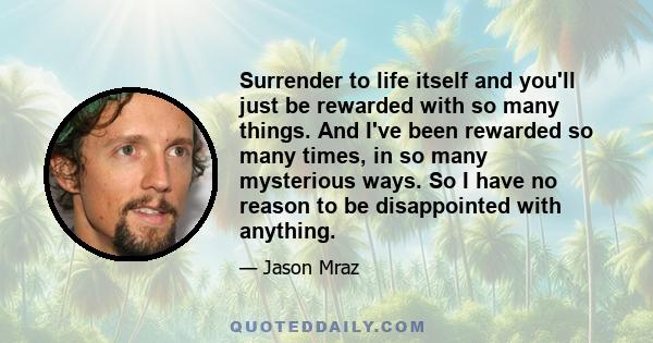 Surrender to life itself and you'll just be rewarded with so many things. And I've been rewarded so many times, in so many mysterious ways. So I have no reason to be disappointed with anything.