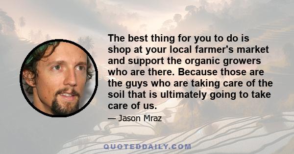 The best thing for you to do is shop at your local farmer's market and support the organic growers who are there. Because those are the guys who are taking care of the soil that is ultimately going to take care of us.