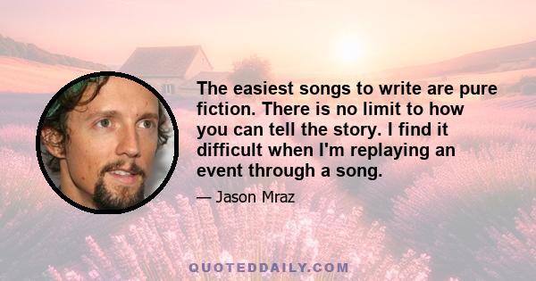 The easiest songs to write are pure fiction. There is no limit to how you can tell the story. I find it difficult when I'm replaying an event through a song.