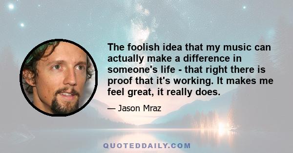 The foolish idea that my music can actually make a difference in someone's life - that right there is proof that it's working. It makes me feel great, it really does.