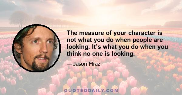 The measure of your character is not what you do when people are looking. It’s what you do when you think no one is looking.