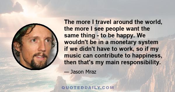 The more I travel around the world, the more I see people want the same thing - to be happy. We wouldn't be in a monetary system if we didn't have to work, so if my music can contribute to happiness, then that's my main 