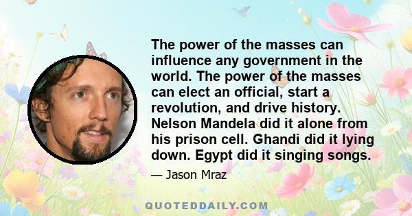 The power of the masses can influence any government in the world. The power of the masses can elect an official, start a revolution, and drive history. Nelson Mandela did it alone from his prison cell. Ghandi did it