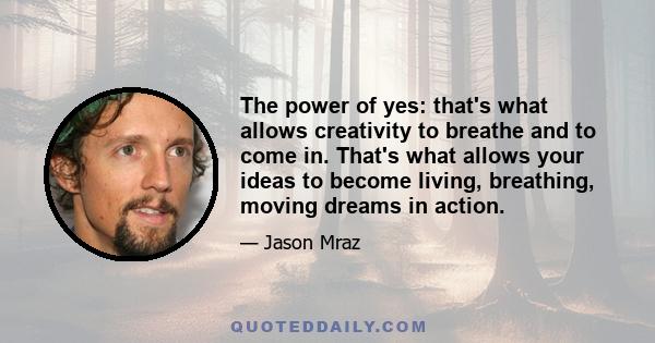 The power of yes: that's what allows creativity to breathe and to come in. That's what allows your ideas to become living, breathing, moving dreams in action.