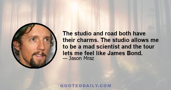 The studio and road both have their charms. The studio allows me to be a mad scientist and the tour lets me feel like James Bond.