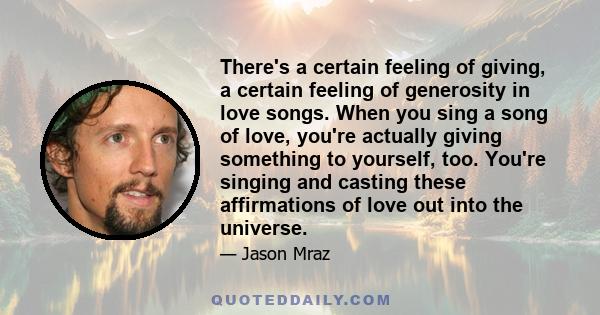 There's a certain feeling of giving, a certain feeling of generosity in love songs. When you sing a song of love, you're actually giving something to yourself, too. You're singing and casting these affirmations of love