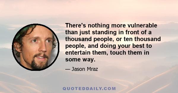 There's nothing more vulnerable than just standing in front of a thousand people, or ten thousand people, and doing your best to entertain them, touch them in some way.