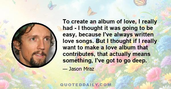 To create an album of love, I really had - I thought it was going to be easy, because I've always written love songs. But I thought if I really want to make a love album that contributes, that actually means something,