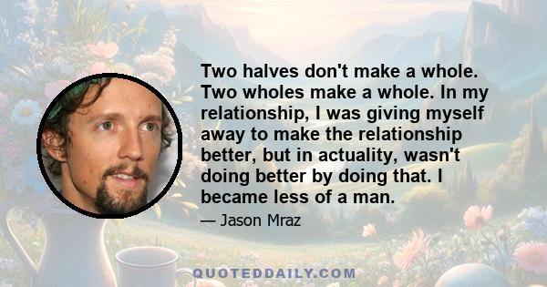 Two halves don't make a whole. Two wholes make a whole. In my relationship, I was giving myself away to make the relationship better, but in actuality, wasn't doing better by doing that. I became less of a man.